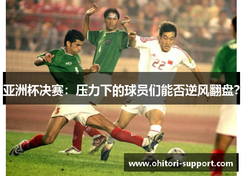 亚洲杯决赛：压力下的球员们能否逆风翻盘？